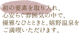 和の要素を取り入れ、心安らぐ雰囲気の中で、優雅なひとときと、嬉野温泉をご満喫いただけます。